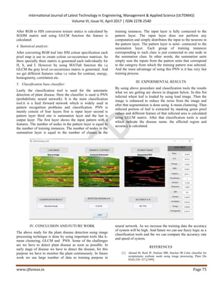 International Journal of Latest Technology in Engineering, Management & Applied Science (IJLTEMAS)
Volume VI, Issue IV, April 2017 | ISSN 2278-2540
www.ijltemas.in Page 75
After RGB to HIS conversion texture statics is calculated by
SGDM matrix and using GLCM function the feature is
calculated.
4. Statistical analysis:
After converting RGB leaf into HSI colour specification each
pixel map is use to create colour co-occurrence matrices. So
there specially three matrix is generated each individually for
H, S, and I. However by using MATlab function the i.e
GLCM the gray level co-occurrence matrix is generated. And
we get different features value i.e value for contrast, energy,
homogeneity, correlation etc.
5. Classification base classifier:
Lastly the classification tool is used for the automatic
detection of plant disease. Here the classifier is used is PNN
(probabilistic neural network). It is the main classification
tool.it is a feed forward network which is widely used in
pattern recognition problems and classification. PNN is
mainly consist of four layers first is input layer second is
pattern layer third one is summation layer and the last is
output layer. The first layer shows the input pattern with n
features. The number of nodes in the pattern layer is equal to
the number of training instances. The number of nodes in the
summation layer is equal to the number of classes in the
training instances. The input layer is fully connected to the
pattern layer. The input layer does not perform any
computation and simply distributes the input to the neurons in
the pattern layer. The pattern layer is semi- connected to the
summation layer. Each group of training instances
corresponding to each class is just connected to one node in
the summation class. In other words, the summation units
simply sum the inputs from the pattern units that correspond
to the category from which the training pattern was selected.
And the main advantage of using this PNN is it has very fast
training process.
III. EXPERIMENTAL RESULTS
By using above procedure and classification tools the results
what we are getting are shown in diagram below. In this fist
infected wheat leaf is loaded by using load image. Then the
image is enhanced to reduce the noise from the image and
after that segmentation is done using k-mean clustering. Then
infected portion of leaf is extracted by masking green pixel
values and different feature of that infected area is calculated
using GLCM matrix. After that classification tools is used
which indicate the disease name. the affected region and
accuracy is calculated.
IV. CONCLUSION AND FUTURE WORK
The above study for the plant disease detection using image
processing technique is done by using important tools like k-
mean clustering, GLCM and PNN. Some of the challenges
are we have to detect plant disease as soon as possible. In
early stage of disease we have to detect the disease, for this
purpose we have to monitor the plant continuously. In future
work we use large number of data as training purpose in
neural network. As we increase the training data the accuracy
of system will be high. And future we can use fuzzy logic as a
classification tools and the we can compare the accuracy rate
and speed of system.
REFERENCES
[1]. Ahmad IS, Reid JF, Paulsen MR, Sinclair JB Color classifier for
symptomatic soybean seeds using image processing. Plant Dis
83(4):320–327,[1999]
 