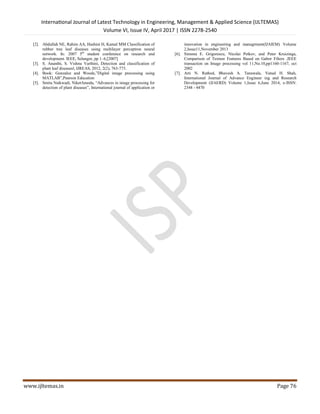 International Journal of Latest Technology in Engineering, Management & Applied Science (IJLTEMAS)
Volume VI, Issue IV, April 2017 | ISSN 2278-2540
www.ijltemas.in Page 76
[2]. Abdullah NE, Rahim AA, Hashim H, Kamal MM Classification of
rubber tree leaf diseases using multilayer perceptron neural
network. In: 2007 5th
student conference on research and
development. IEEE, Selangor, pp 1–6,[2007]
[3]. S. Ananthi, S. Vishnu Varthini, Detection and classification of
plant leaf diseases‖, IJREAS, 2012, 2(2), 763-773.
[4]. Book: Gonzalez and Woods,”Digital image processing using
MATLAB”,Pearson Education
[5]. Smita Naikwadi, NiketAmoda, “Advances in image processing for
detection of plant diseases”, International journal of application or
innovation in engineering and managrment(IJAIEM) Volume
2,Issue11,November 2013
[6]. Simona E. Grigorescu, Nicolai Petkov, and Peter Kruizinga,
Comparison of Texture Features Based on Gabor Filters ,IEEE
transaction on Image processing vol 11,No.10,pp1160-1167, oct
2002
[7]. Arti N. Rathod, Bhavesh A. Tanawala, Vatsal H. Shah,
International Journal of Advance Engineer ing and Research
Development (IJAERD) Volume 1,Issue 6,June 2014, e-ISSN:
2348 - 4470
 