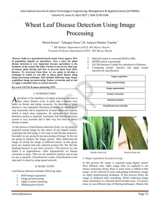 International Journal of Latest Technology in Engineering, Management & Applied Science (IJLTEMAS)
Volume VI, Issue IV, April 2017 | ISSN 2278-2540
www.ijltemas.in Page 73
Wheat Leaf Disease Detection Using Image
Processing
Mrinal Kumar1
, Tathagata Hazra2
, Dr. Sanjaya Shankar Tripathy3
1, 2
ME Student, Department of ECE, BIT Mesra, Ranchi
3
Assistant Professor Department of ECE BIT Mesra, Ranchi
Abstract: India is a agricultural based county where approx 70%
of population depend on agriculture. Now a days the plant
disease detection is very important because agriculture is the
backbone of the county like india. Farmer is not aware what type
of disease plant having and how to prevent them from these
diseases. To overcome from these we are going to develop a
technique in which we can able to detect plant disease using
image processing technique. This includes following steps: image
acquisition image pre-processing, feature extraction and at last
we apply a classifier know as neural network.
Key word: GLCM, K-mean clustering, PNN
I. INTRODUCTION
griculture is the backbone of indian economy and now a
days many disease occur in plant and it impact very
badly on farmer and indian economy. So detection of plant
disease is very important. Detection of disease by naked eye is
very inaccurate and it required lot of team effort and experts,
which is much more expansive. So automatic leaf disease
detection system is required. Automatic leaf disease detection
system is very accurate and it take very less time to detect
disease in plant.
In this process of leaf disease detection firstly we are going to
acquired normal image by the means of any digital camera.
Acquiring the leaf image is first step in leaf disease detection.
Secondly we are going for pre-processing of image. In this we
are going to enhance the image quality. After enhancing the
image we divide the image in different cluster. In that green
pixel are masked and only infected portion left. We did this
masking because to get more accuracy. This process we can
called it as segmentation. After segmentation we feature
extraction is done. Then we do statistical analysis and at last
we use a classifier. Classification is done. Classification is last
step and it is done by using neural network.
II. BASIC STEPS
Leaf disease detection includes following steps-
1. RGB image acquisition.
2. Image pre-processing.
3. Apply k-mean clustering.
4. Masking green pixels.
5. Infected cluster is converted RGB to HIS.
6. SGDM matrix is generated.
7. GLCM function is called for calculation of features.
8. Computing texture statistics and apply neural
network for classification.
Image acquisition
Image preprocessing
Image segmentation
Feature extraction
Statistical analysis
Classification base classifier
Healthy wheat leaf Infected wheat leaf
1. Image acquisition & preprocessing:
In this process the image is acquired using digital camera
from different sites. Input image what we captured is not
always satisfying always there is some noise is added in that
image, so for removal of noise and getting informative image
we apply preprocessing technique. In this process firstly the
image is enhanced after smoothing. While collecting image
many information is collected which include noise. To remove
noise we use different type of filtering techniques. Mainly this
A
 