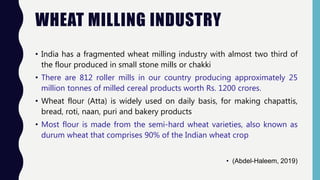 WHEAT MILLING INDUSTRY
• India has a fragmented wheat milling industry with almost two third of
the flour produced in small stone mills or chakki
• There are 812 roller mills in our country producing approximately 25
million tonnes of milled cereal products worth Rs. 1200 crores.
• Wheat flour (Atta) is widely used on daily basis, for making chapattis,
bread, roti, naan, puri and bakery products
• Most flour is made from the semi-hard wheat varieties, also known as
durum wheat that comprises 90% of the Indian wheat crop
• (Abdel-Haleem, 2019)
 