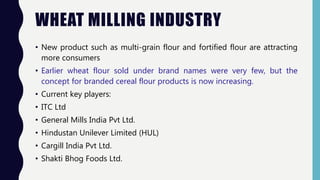 WHEAT MILLING INDUSTRY
• New product such as multi-grain flour and fortified flour are attracting
more consumers
• Earlier wheat flour sold under brand names were very few, but the
concept for branded cereal flour products is now increasing.
• Current key players:
• ITC Ltd
• General Mills India Pvt Ltd.
• Hindustan Unilever Limited (HUL)
• Cargill India Pvt Ltd.
• Shakti Bhog Foods Ltd.
 