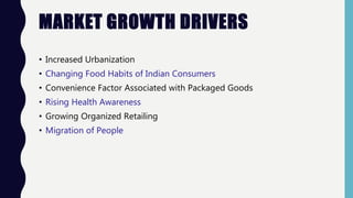 MARKET GROWTH DRIVERS
• Increased Urbanization
• Changing Food Habits of Indian Consumers
• Convenience Factor Associated with Packaged Goods
• Rising Health Awareness
• Growing Organized Retailing
• Migration of People
 