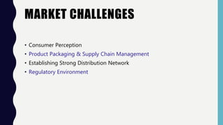 MARKET CHALLENGES
• Consumer Perception
• Product Packaging & Supply Chain Management
• Establishing Strong Distribution Network
• Regulatory Environment
 