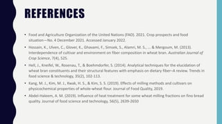 REFERENCES
• Food and Agriculture Organization of the United Nations (FAO). 2021. Crop prospects and food
situation—No. 4 December 2021. Accessed January 2022.
• Hossain, K., Ulven, C., Glover, K., Ghavami, F., Simsek, S., Alamri, M. S., ... & Mergoum, M. (2013).
Interdependence of cultivar and environment on fiber composition in wheat bran. Australian Journal of
Crop Science, 7(4), 525.
• Hell, J., Kneifel, W., Rosenau, T., & Boehmdorfer, S. (2014). Analytical techniques for the elucidation of
wheat bran constituents and their structural features with emphasis on dietary fiber–A review. Trends in
food science & technology, 35(2), 102-113.
• Kang, M. J., Kim, M. J., Kwak, H. S., & Kim, S. S. (2019). Effects of milling methods and cultivars on
physicochemical properties of whole-wheat flour. Journal of Food Quality, 2019.
• Abdel-Haleem, A. M. (2019). Influence of heat treatment for some wheat milling fractions on fino bread
quality. Journal of food science and technology, 56(5), 2639-2650
 