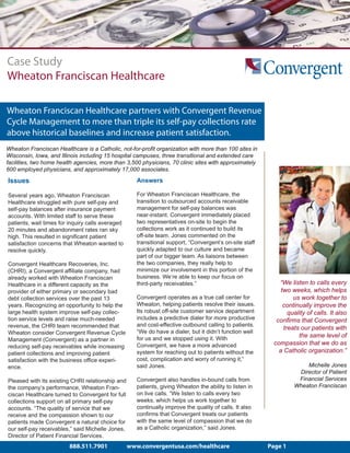 Case Study
Wheaton Franciscan Healthcare

Wheaton Franciscan Healthcare partners with Convergent Revenue
Cycle Management to more than triple its self-pay collections rate
above historical baselines and increase patient satisfaction.
Wheaton Franciscan Healthcare is a Catholic, not-for-profit organization with more than 100 sites in
Wisconsin, Iowa, and Illinois including 15 hospital campuses, three transitional and extended care
facilities, two home health agencies, more than 3,500 physicians, 70 clinic sites with approximately
600 employed physicians, and approximately 17,000 associates.

Issues                                               Answers

Several years ago, Wheaton Franciscan                For Wheaton Franciscan Healthcare, the
Healthcare struggled with pure self-pay and          transition to outsourced accounts receivable
self-pay balances after insurance payment            management for self-pay balances was
accounts. With limited staff to serve these          near-instant. Convergent immediately placed
patients, wait times for inquiry calls averaged      two representatives on-site to begin the
20 minutes and abandonment rates ran sky             collections work as it continued to build its
high. This resulted in significant patient           off-site team. Jones commented on the
satisfaction concerns that Wheaton wanted to         transitional support, “Convergent’s on-site staff
resolve quickly.                                     quickly adapted to our culture and became
                                                     part of our bigger team. As liaisons between
Convergent Healthcare Recoveries, Inc.               the two companies, they really help to
(CHRI), a Convergent affiliate company, had          minimize our involvement in this portion of the
already worked with Wheaton Franciscan               business. We’re able to keep our focus on
Healthcare in a different capacity as the            third-party receivables.”                              “We listen to calls every
provider of either primary or secondary bad                                                                  two weeks, which helps
debt collection services over the past 13            Convergent operates as a true call center for                us work together to
years. Recognizing an opportunity to help the        Wheaton, helping patients resolve their issues.          continually improve the
large health system improve self-pay collec-         Its robust off-site customer service department            quality of calls. It also
tion service levels and raise much-needed            includes a predictive dialer for more productive      confirms that Convergent
revenue, the CHRI team recommended that              and cost-effective outbound calling to patients.
                                                                                                              treats our patients with
Wheaton consider Convergent Revenue Cycle            “We do have a dialer, but it didn’t function well
                                                     for us and we stopped using it. With
                                                                                                                    the same level of
Management (Convergent) as a partner in
                                                     Convergent, we have a more advanced                  compassion that we do as
reducing self-pay receivables while increasing
patient collections and improving patient            system for reaching out to patients without the        a Catholic organization.”
satisfaction with the business office experi-        cost, complication and worry of running it,”
ence.                                                said Jones.                                                      Michelle Jones
                                                                                                                   Director of Patient
Pleased with its existing CHRI relationship and      Convergent also handles in-bound calls from                   Financial Services
the company’s performance, Wheaton Fran-             patients, giving Wheaton the ability to listen in            Wheaton Franciscan
ciscan Healthcare turned to Convergent for full      on live calls. “We listen to calls every two
collections support on all primary self-pay          weeks, which helps us work together to
accounts. “The quality of service that we            continually improve the quality of calls. It also
receive and the compassion shown to our              confirms that Convergent treats our patients
patients made Convergent a natural choice for        with the same level of compassion that we do
our self-pay receivables,” said Michelle Jones,      as a Catholic organization,” said Jones.
Director of Patient Financial Services.
                         888.511.7901             www.convergentusa.com/healthcare                       Page 1
 