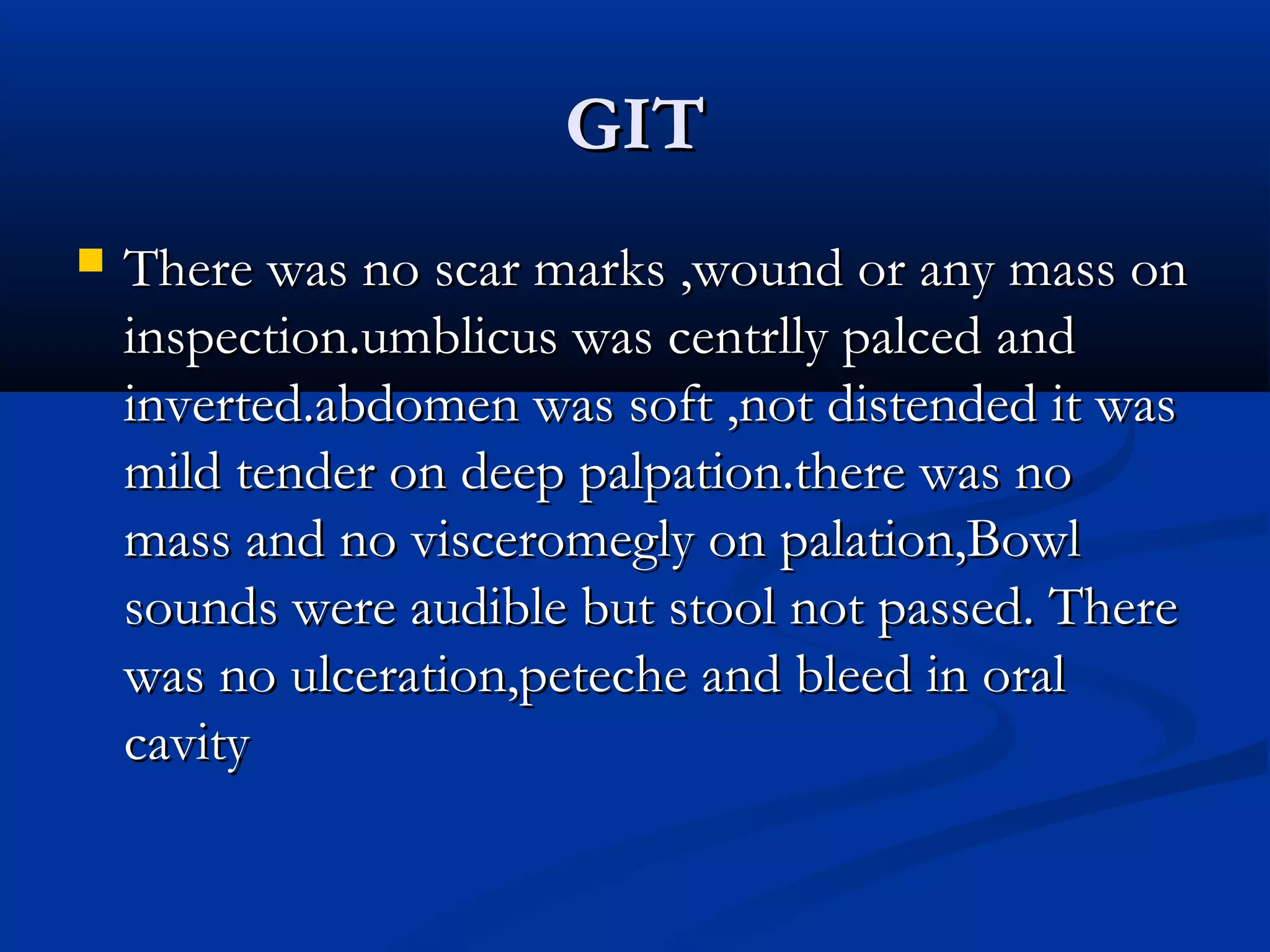 GGIITT 
 TThheerree wwaass nnoo ssccaarr mmaarrkkss ,,wwoouunndd oorr aannyy mmaassss oonn 
iinnssppeeccttiioonn.uummbblliiccuuss wwaass cceennttrrllllyy ppaallcceedd aanndd 
iinnvveerrtteedd.aabbddoommeenn wwaass ssoofftt ,,nnoott ddiisstteennddeedd iitt wwaass 
mmiilldd tteennddeerr oonn ddeeeepp ppaallppaattiioonn.tthheerree wwaass nnoo 
mmaassss aanndd nnoo vviisscceerroommeeggllyy oonn ppaallaattiioonn,,BBoowwll 
ssoouunnddss wweerree aauuddiibbllee bbuutt ssttooooll nnoott ppaasssseedd. TThheerree 
wwaass nnoo uullcceerraattiioonn,,ppeetteecchhee aanndd bblleeeedd iinn oorraall 
ccaavviittyy 
 