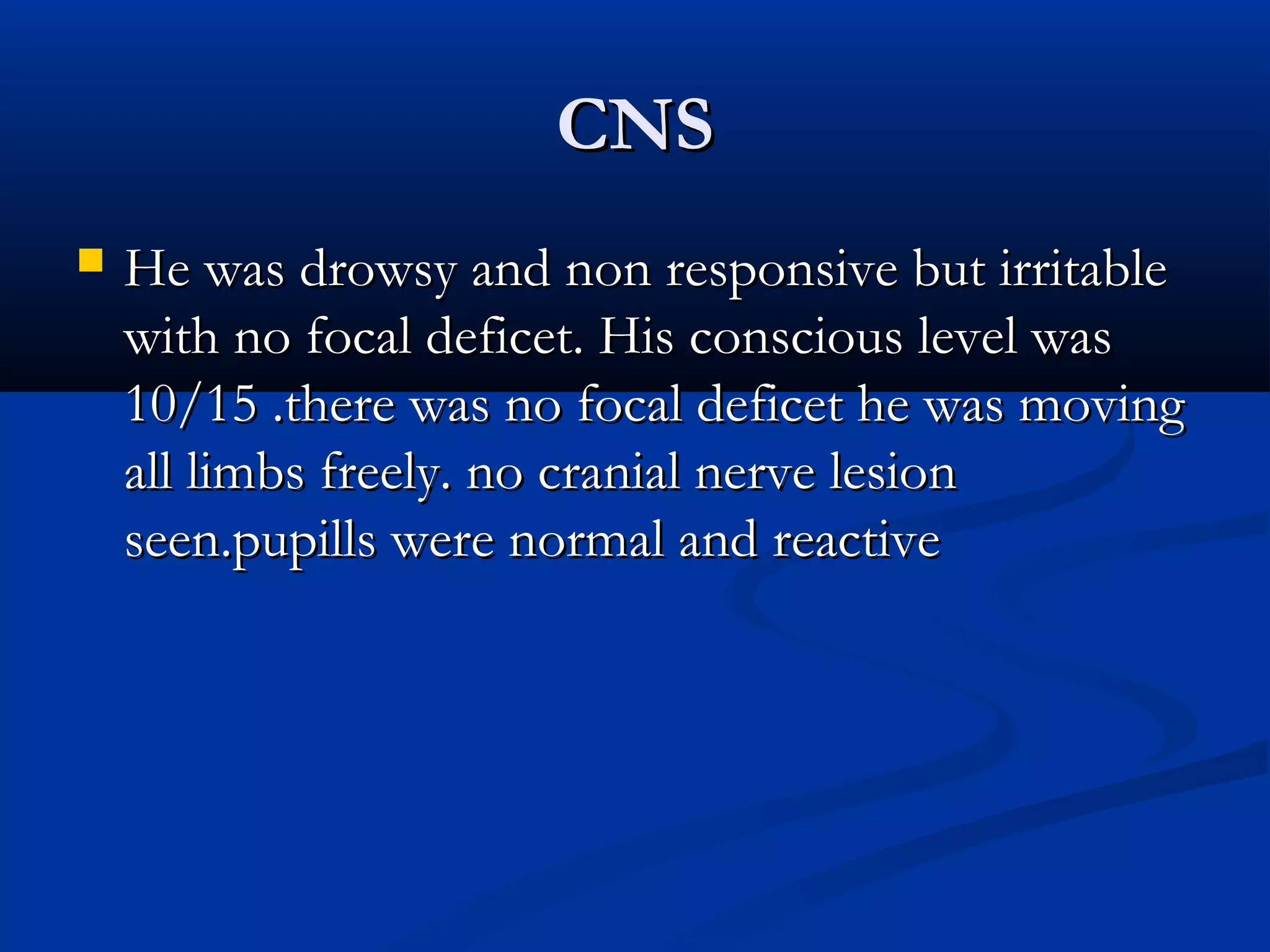 CCNNSS 
 HHee wwaass ddrroowwssyy aanndd nnoonn rreessppoonnssiivvee bbuutt iirrrriittaabbllee 
wwiitthh nnoo ffooccaall ddeeffiicceett. HHiiss ccoonnsscciioouuss lleevveell wwaass 
1100//1155 .tthheerree wwaass nnoo ffooccaall ddeeffiicceett hhee wwaass mmoovviinngg 
aallll lliimmbbss ffrreeeellyy. nnoo ccrraanniiaall nneerrvvee lleessiioonn 
sseeeenn.ppuuppiillllss wweerree nnoorrmmaall aanndd rreeaaccttiivvee 
 