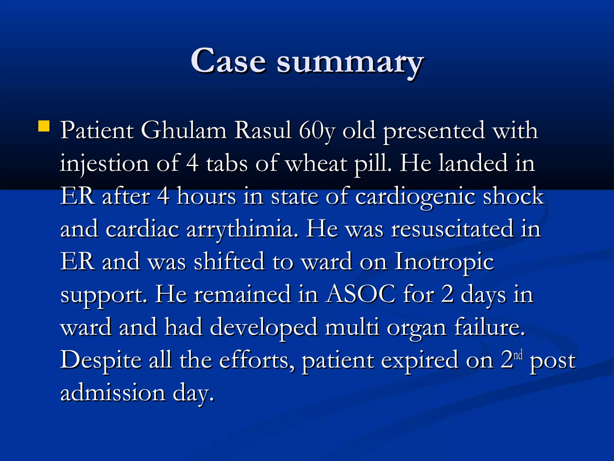 CCaassee ssuummmmaarryy 
 PPaattiieenntt GGhhuullaamm RRaassuull 6600yy oolldd pprreesseenntteedd wwiitthh 
iinnjjeessttiioonn ooff 44 ttaabbss ooff wwhheeaatt ppiillll.. HHee llaannddeedd iinn 
EERR aafftteerr 44 hhoouurrss iinn ssttaattee ooff ccaarrddiiooggeenniicc sshhoocckk 
aanndd ccaarrddiiaacc aarrrryytthhiimmiiaa.. HHee wwaass rreessuusscciittaatteedd iinn 
EERR aanndd wwaass sshhiifftteedd ttoo wwaarrdd oonn IInnoottrrooppiicc 
ssuuppppoorrtt.. HHee rreemmaaiinneedd iinn AASSOOCC ffoorr 22 ddaayyss iinn 
wwaarrdd aanndd hhaadd ddeevveellooppeedd mmuullttii oorrggaann ffaaiilluurree.. 
DDeessppiittee aallll tthhee eeffffoorrttss,, ppaattiieenntt eexxppiirreedd oonn 22nndd ppoosstt 
aaddmmiissssiioonn ddaayy.. 
 