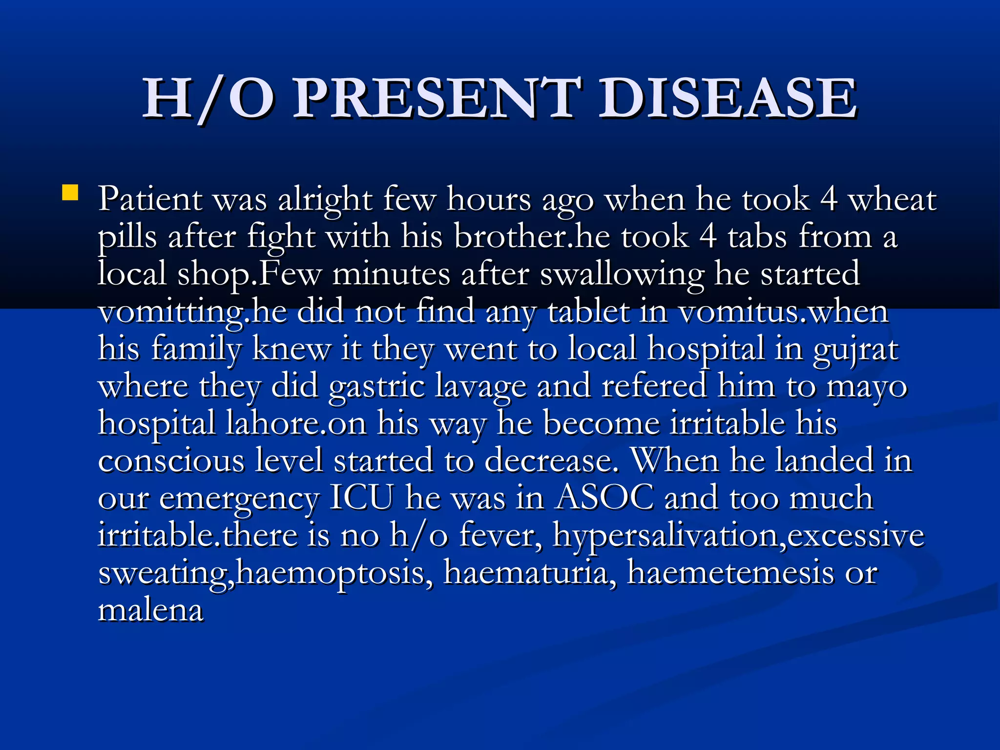 HH//OO PPRREESSEENNTT DDIISSEEAASSEE 
 PPaattiieenntt wwaass aallrriigghhtt ffeeww hhoouurrss aaggoo wwhheenn hhee ttooookk 44 wwhheeaatt 
ppiillllss aafftteerr ffiigghhtt wwiitthh hhiiss bbrrootthheerr..hhee ttooookk 44 ttaabbss ffrroomm aa 
llooccaall sshhoopp..FFeeww mmiinnuutteess aafftteerr sswwaalllloowwiinngg hhee ssttaarrtteedd 
vvoommiittttiinngg..hhee ddiidd nnoott ffiinndd aannyy ttaabblleett iinn vvoommiittuuss..wwhheenn 
hhiiss ffaammiillyy kknneeww iitt tthheeyy wweenntt ttoo llooccaall hhoossppiittaall iinn gguujjrraatt 
wwhheerree tthheeyy ddiidd ggaassttrriicc llaavvaaggee aanndd rreeffeerreedd hhiimm ttoo mmaayyoo 
hhoossppiittaall llaahhoorree..oonn hhiiss wwaayy hhee bbeeccoommee iirrrriittaabbllee hhiiss 
ccoonnsscciioouuss lleevveell ssttaarrtteedd ttoo ddeeccrreeaassee.. WWhheenn hhee llaannddeedd iinn 
oouurr eemmeerrggeennccyy IICCUU hhee wwaass iinn AASSOOCC aanndd ttoooo mmuucchh 
iirrrriittaabbllee..tthheerree iiss nnoo hh//oo ffeevveerr,, hhyyppeerrssaalliivvaattiioonn,,eexxcceessssiivvee 
sswweeaattiinngg,,hhaaeemmooppttoossiiss,, hhaaeemmaattuurriiaa,, hhaaeemmeetteemmeessiiss oorr 
mmaalleennaa 
 