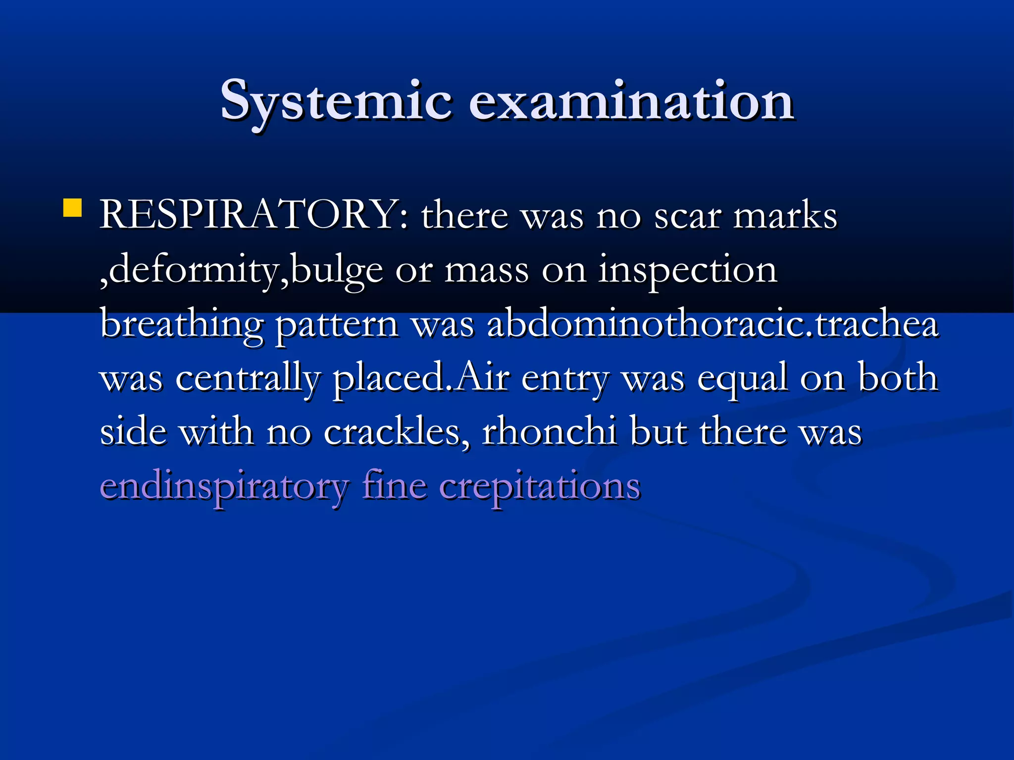 SSyysstteemmiicc eexxaammiinnaattiioonn 
 RREESSPPIIRRAATTOORRYY:: tthheerree wwaass nnoo ssccaarr mmaarrkkss 
,,ddeeffoorrmmiittyy,,bbuullggee oorr mmaassss oonn iinnssppeeccttiioonn 
bbrreeaatthhiinngg ppaatttteerrnn wwaass aabbddoommiinnootthhoorraacciicc.ttrraacchheeaa 
wwaass cceennttrraallllyy ppllaacceedd.AAiirr eennttrryy wwaass eeqquuaall oonn bbootthh 
ssiiddee wwiitthh nnoo ccrraacckklleess,, rrhhoonncchhii bbuutt tthheerree wwaass 
eennddiinnssppiirraattoorryy ffiinnee ccrreeppiittaattiioonnss 
 