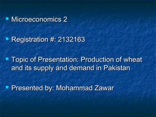  Microeconomics 2Microeconomics 2
 Registration #: 2132163Registration #: 2132163
 Topic of Presentation: Production of wheatTopic of Presentation: Production of wheat
and its supply and demand in Pakistanand its supply and demand in Pakistan
 Presented by: Mohammad ZawarPresented by: Mohammad Zawar
 