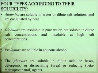 • Albumins are soluble in water or dilute salt solutions and
are coagulated by heat.
• Globulins are insoluble in pure water, but soluble in dilute
salt concentrations and insoluble at high salt
concentrations.
• Prolamins are soluble in aqueous alcohol.
• The glutelins are soluble in dilute acid or bases,
detergents, or dissociating (urea) or reducing (beta-
mercaptoethanol) agents.
 