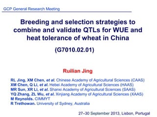 Breeding and selection strategies to
combine and validate QTLs for WUE and
heat tolerance of wheat in China
RL Jing, XM Chen, et al. Chinese Academy of Agricultural Sciences (CAAS)
XM Chen, Q Li, et al. Hebei Academy of Agricultural Sciences (HAAS)
MR Sun, XR Li, et al. Shanxi Academy of Agricultural Sciences (SAAS)
YQ Zhang, ZL Wu, et al. Xinjiang Academy of Agricultural Sciences (XAAS)
M Reynolds. CIMMYT
R Trethowan. University of Sydney, Australia
GCP General Research Meeting
27‒30 September 2013, Lisbon, Portugal
Ruilian Jing
(G7010.02.01)
 