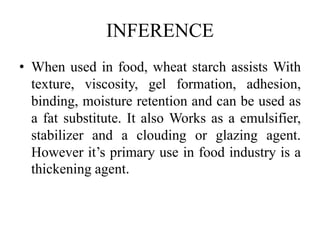 INFERENCE
• When used in food, wheat starch assists With
texture, viscosity, gel formation, adhesion,
binding, moisture retention and can be used as
a fat substitute. It also Works as a emulsifier,
stabilizer and a clouding or glazing agent.
However it’s primary use in food industry is a
thickening agent.
 
