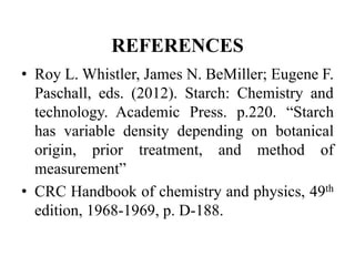 REFERENCES
• Roy L. Whistler, James N. BeMiller; Eugene F.
Paschall, eds. (2012). Starch: Chemistry and
technology. Academic Press. p.220. “Starch
has variable density depending on botanical
origin, prior treatment, and method of
measurement”
• CRC Handbook of chemistry and physics, 49th
edition, 1968-1969, p. D-188.
 