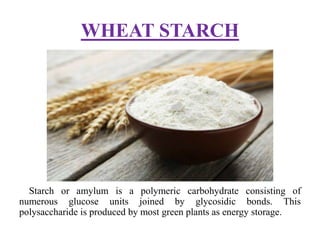 WHEAT STARCH
Starch or amylum is a polymeric carbohydrate consisting of
numerous glucose units joined by glycosidic bonds. This
polysaccharide is produced by most green plants as energy storage.
 