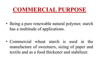 COMMERCIAL PURPOSE
• Being a pure renewable natural polymer, starch
has a multitude of applications.
• Commercial wheat starch is used in the
manufacture of sweetners, sizing of paper and
textile and as a food thickener and stabilizer.
 