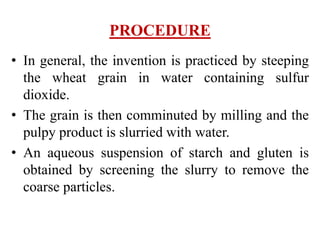 PROCEDURE
• In general, the invention is practiced by steeping
the wheat grain in water containing sulfur
dioxide.
• The grain is then comminuted by milling and the
pulpy product is slurried with water.
• An aqueous suspension of starch and gluten is
obtained by screening the slurry to remove the
coarse particles.
 