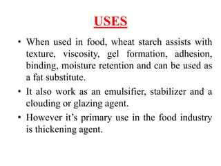 USES
• When used in food, wheat starch assists with
texture, viscosity, gel formation, adhesion,
binding, moisture retention and can be used as
a fat substitute.
• It also work as an emulsifier, stabilizer and a
clouding or glazing agent.
• However it’s primary use in the food industry
is thickening agent.
 