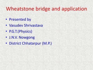 Wheatstone bridge and application
• Presented by
• Vasudev Shrivastava
• P.G.T.(Physics)
• J.N.V. Nowgong
• District Chhatarpur (M.P.)
 
