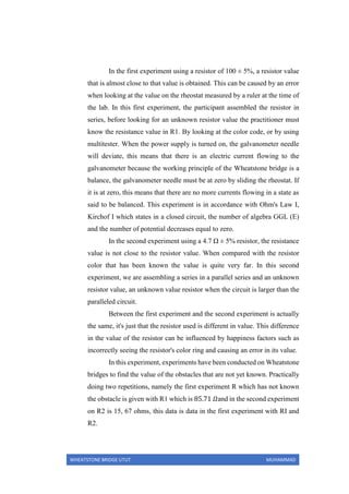 WHEATSTONE BRIDGE UTUT MUHAMMAD
In the first experiment using a resistor of 100 ± 5%, a resistor value
that is almost close to that value is obtained. This can be caused by an error
when looking at the value on the rheostat measured by a ruler at the time of
the lab. In this first experiment, the participant assembled the resistor in
series, before looking for an unknown resistor value the practitioner must
know the resistance value in R1. By looking at the color code, or by using
multitester. When the power supply is turned on, the galvanometer needle
will deviate, this means that there is an electric current flowing to the
galvanometer because the working principle of the Wheatstone bridge is a
balance, the galvanometer needle must be at zero by sliding the rheostat. If
it is at zero, this means that there are no more currents flowing in a state as
said to be balanced. This experiment is in accordance with Ohm's Law I,
Kirchof I which states in a closed circuit, the number of algebra GGL (E)
and the number of potential decreases equal to zero.
In the second experiment using a 4.7 Ω ± 5% resistor, the resistance
value is not close to the resistor value. When compared with the resistor
color that has been known the value is quite very far. In this second
experiment, we are assembling a series in a parallel series and an unknown
resistor value, an unknown value resistor when the circuit is larger than the
paralleled circuit.
Between the first experiment and the second experiment is actually
the same, it's just that the resistor used is different in value. This difference
in the value of the resistor can be influenced by happiness factors such as
incorrectly seeing the resistor's color ring and causing an error in its value.
In this experiment, experiments have been conducted on Wheatstone
bridges to find the value of the obstacles that are not yet known. Practically
doing two repetitions, namely the first experiment R which has not known
the obstacle is given with R1 which is 85.71 𝛺and in the second experiment
on R2 is 15, 67 ohms, this data is data in the first experiment with RI and
R2.
 