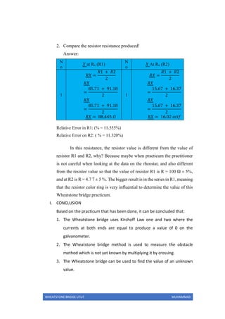 WHEATSTONE BRIDGE UTUT MUHAMMAD
2. Compare the resistor resistance produced!
Answer:
N
o
𝑋 at Rx (R1)
N
o
𝑋 At Rx (R2)
1
𝑅𝑋 =
𝑅1 + 𝑅2
2
𝑅𝑋
=
85.71 + 91.18
2
𝑅𝑋
=
85.71 + 91.18
2
𝑅𝑋 = 88,445 𝛺
1
𝑅𝑋 =
𝑅1 + 𝑅2
2
𝑅𝑋
=
15.67 + 16.37
2
𝑅𝑋
=
15.67 + 16.37
2
𝑅𝑋 = 16.02 𝑎𝑡𝑖𝑓
Relative Error in R1: (% = 11.555%)
Relative Error on R2: ( % = 11.320%)
In this resistance, the resistor value is different from the value of
resistor R1 and R2, why? Because maybe when practicum the practitioner
is not careful when looking at the data on the rheostat, and also different
from the resistor value so that the value of resistor R1 is R = 100 Ω ± 5%,
and at R2 is R = 4.7 7 ± 5 %. The bigger result is in the series in R1, meaning
that the resistor color ring is very influential to determine the value of this
Wheatstone bridge practicum.
I. CONCLUSION
Based on the practicum that has been done, it can be concluded that:
1. The Wheatstone bridge uses Kirchoff Law one and two where the
currents at both ends are equal to produce a value of 0 on the
galvanometer.
2. The Wheatstone bridge method is used to measure the obstacle
method which is not yet known by multiplying it by crossing.
3. The Wheatstone bridge can be used to find the value of an unknown
value.
 