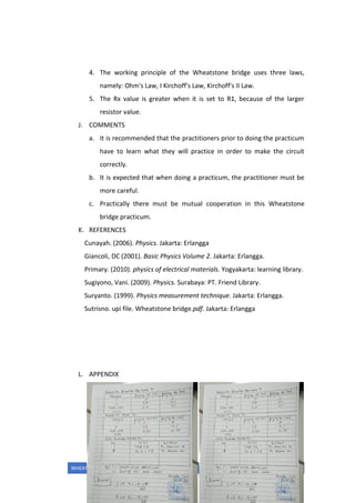WHEATSTONE BRIDGE UTUT MUHAMMAD
4. The working principle of the Wheatstone bridge uses three laws,
namely: Ohm's Law, I Kirchoff's Law, Kirchoff's II Law.
5. The Rx value is greater when it is set to R1, because of the larger
resistor value.
J. COMMENTS
a. It is recommended that the practitioners prior to doing the practicum
have to learn what they will practice in order to make the circuit
correctly.
b. It is expected that when doing a practicum, the practitioner must be
more careful.
c. Practically there must be mutual cooperation in this Wheatstone
bridge practicum.
K. REFERENCES
Cunayah. (2006). Physics. Jakarta: Erlangga
Giancoli, DC (2001). Basic Physics Volume 2. Jakarta: Erlangga.
Primary. (2010). physics of electrical materials. Yogyakarta: learning library.
Sugiyono, Vani. (2009). Physics. Surabaya: PT. Friend Library.
Suryanto. (1999). Physics measurement technique. Jakarta: Erlangga.
Sutrisno. upi file. Wheatstone bridge.pdf. Jakarta: Erlangga
L. APPENDIX
 