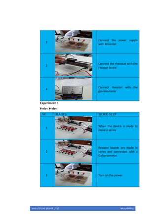 WHEATSTONE BRIDGE UTUT MUHAMMAD
2
Connect the power supply
with Rheostat
3
Connect the rheostat with the
resistor board
4
Connect rheostat with the
galvanometer
Experiment I
Series Series
NO IMAGES WORK STEP
1
When the device is ready to
make a series
2
Resistor boards are made in
series and connected with a
Galvanometer.
3 Turn on the power
 