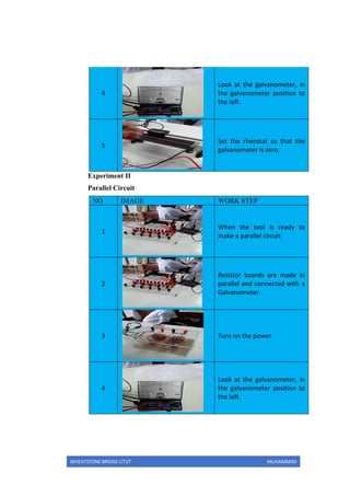 WHEATSTONE BRIDGE UTUT MUHAMMAD
4
Look at the galvanometer, in
the galvanometer position to
the left.
5
Set the rheostat so that the
galvanometer is zero.
Experiment II
Parallel Circuit
NO IMAGE WORK STEP
1
When the tool is ready to
make a parallel circuit
2
Resistor boards are made in
parallel and connected with a
Galvanometer.
3 Turn on the power
4
Look at the galvanometer, in
the galvanometer position to
the left.
 