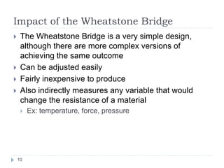 Impact of the Wheatstone Bridge
10
The Wheatstone Bridge is a very simple design,
although there are more complex versions of
achieving the same outcome
Can be adjusted easily
Fairly inexpensive to produce
Also indirectly measures any variable that would
change the resistance of a material
Ex: temperature, force, pressure