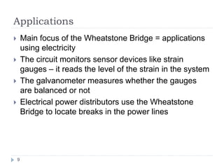 Applications
9
 Main focus of the Wheatstone Bridge = applications
using electricity
 The circuit monitors sensor devices like strain
gauges – it reads the level of the strain in the system
 The galvanometer measures whether the gauges
are balanced or not
 Electrical power distributors use the Wheatstone
Bridge to locate breaks in the power lines
 