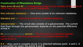 Construction of Wheatstone Bridge
Ratio arms AB and BC :--A Wheatstone bridge circuit consists of four arms of
which two arms consists of known resistances.
One unknown resistance :-- One arms consist of an unknown resistance.
Standard arm :-- One arms consist of a variable resistance.
Galvanometer :-- The circuit also consists of a galvanometer .The current
that flows through the galvanometer depends on the potential difference
across it.
An electromotive force source:-- The emf source is attached between
point A and C while the galvanometer is connected between the
points B and D.
K K :---Keys used to complete circuit. K is attached between point A and C. K
is connected be tween the points B and D.
 