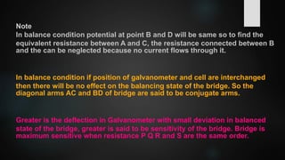 Note
In balance condition potential at point B and D will be same so to find the
equivalent resistance between A and C, the resistance connected between B
and the can be neglected because no current flows through it.
In balance condition if position of galvanometer and cell are interchanged
then there will be no effect on the balancing state of the bridge. So the
diagonal arms AC and BD of bridge are said to be conjugate arms.
Greater is the deflection in Galvanometer with small deviation in balanced
state of the bridge, greater is said to be sensitivity of the bridge. Bridge is
maximum sensitive when resistance P Q R and S are the same order.
 