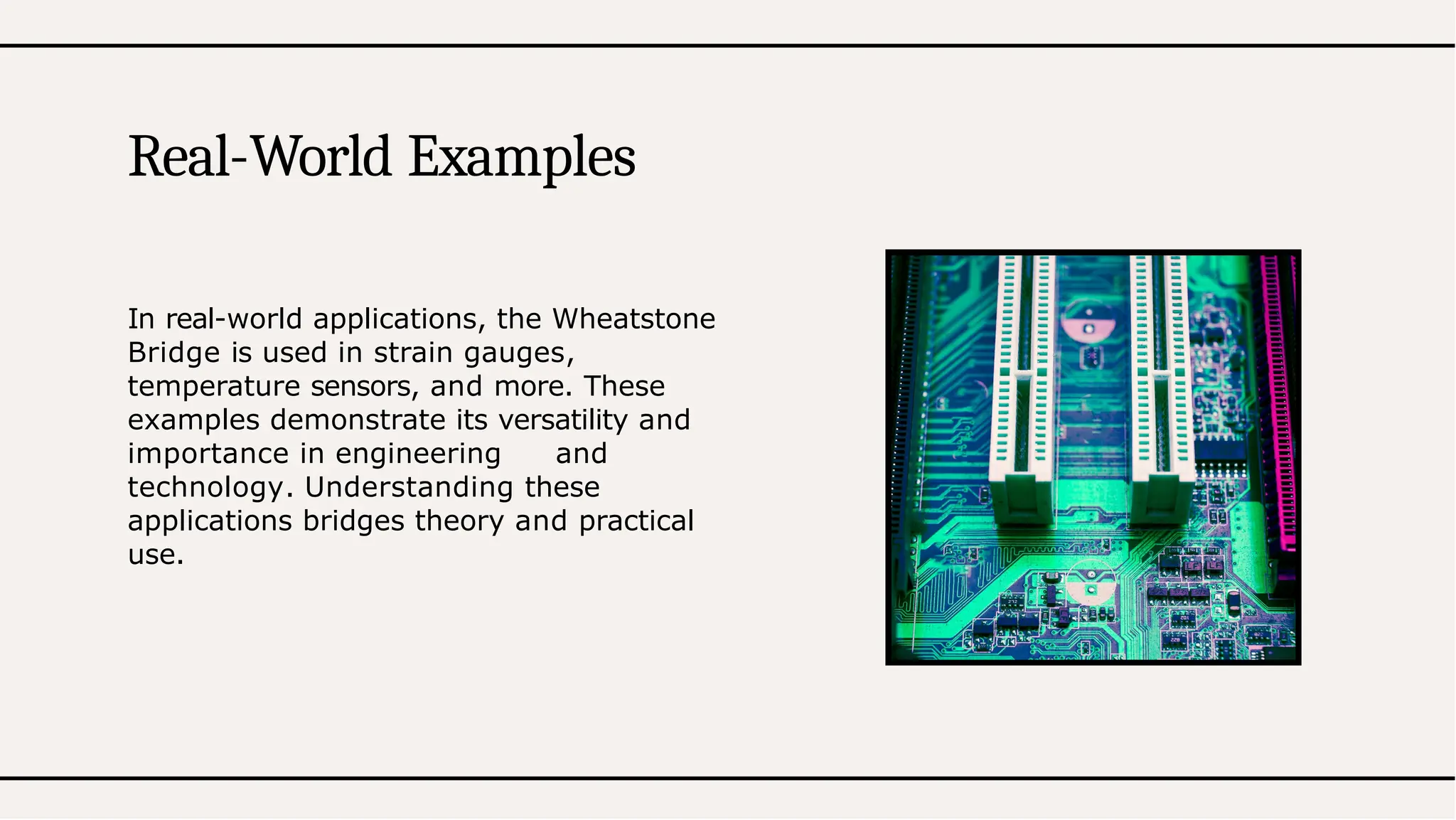 In real-world applications, the Wheatstone
Bridge is used in strain gauges,
temperature sensors, and more. These
examples demonstrate its versatility and
importance in engineering and
technology. Understanding these
applications bridges theory and practical
use.
Real-World Examples
 