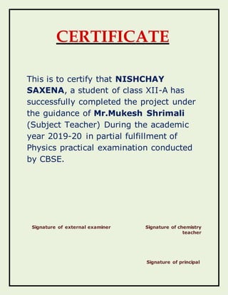 CERTIFICATE
This is to certify that NISHCHAY
SAXENA, a student of class XII-A has
successfully completed the project under
the guidance of Mr.Mukesh Shrimali
(Subject Teacher) During the academic
year 2019-20 in partial fulfillment of
Physics practical examination conducted
by CBSE.
Signature of external examiner Signature of chemistry
teacher
Signature of principal
 