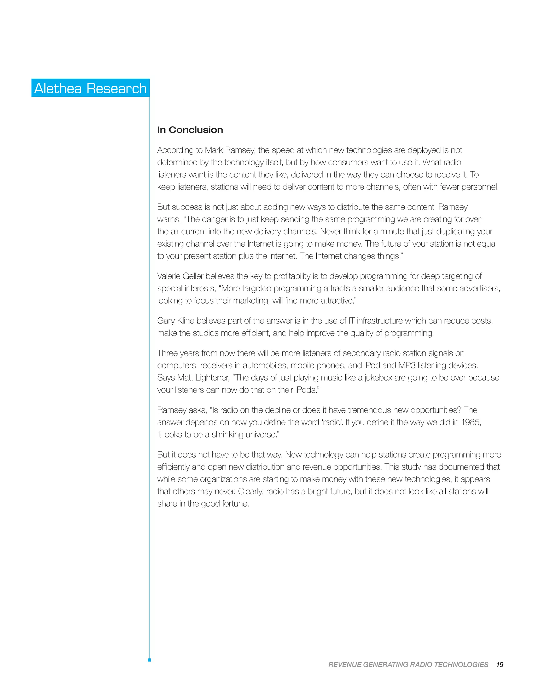 REVENUE GENERATING RADIO TECHNOLOGIES 19
Alethea Research
In Conclusion
According to Mark Ramsey, the speed at which new technologies are deployed is not
determined by the technology itself, but by how consumers want to use it. What radio
listeners want is the content they like, delivered in the way they can choose to receive it. To
keep listeners, stations will need to deliver content to more channels, often with fewer personnel.
But success is not just about adding new ways to distribute the same content. Ramsey
warns, “The danger is to just keep sending the same programming we are creating for over
the air current into the new delivery channels. Never think for a minute that just duplicating your
existing channel over the Internet is going to make money. The future of your station is not equal
to your present station plus the Internet. The Internet changes things.”
Valerie Geller believes the key to profitability is to develop programming for deep targeting of
special interests, “More targeted programming attracts a smaller audience that some advertisers,
looking to focus their marketing, will find more attractive.”
Gary Kline believes part of the answer is in the use of IT infrastructure which can reduce costs,
make the studios more efficient, and help improve the quality of programming.
Three years from now there will be more listeners of secondary radio station signals on
computers, receivers in automobiles, mobile phones, and iPod and MP3 listening devices.
Says Matt Lightener, “The days of just playing music like a jukebox are going to be over because
your listeners can now do that on their iPods.”
Ramsey asks, “Is radio on the decline or does it have tremendous new opportunities? The
answer depends on how you define the word ‘radio’. If you define it the way we did in 1985,
it looks to be a shrinking universe.”
But it does not have to be that way. New technology can help stations create programming more
efficiently and open new distribution and revenue opportunities. This study has documented that
while some organizations are starting to make money with these new technologies, it appears
that others may never. Clearly, radio has a bright future, but it does not look like all stations will
share in the good fortune.
 