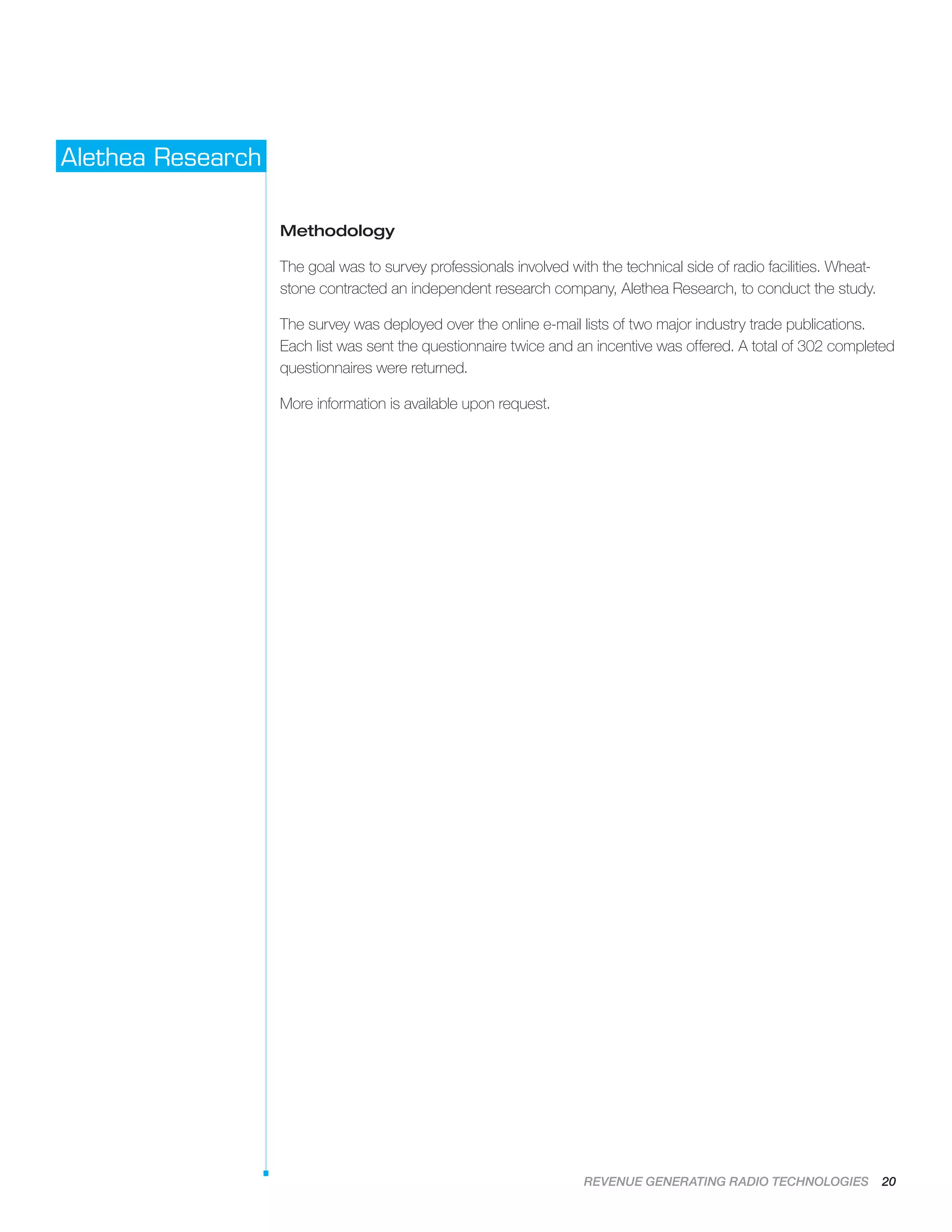 REVENUE GENERATING RADIO TECHNOLOGIES 20
Alethea Research
Methodology
The goal was to survey professionals involved with the technical side of radio facilities. Wheat-
stone contracted an independent research company, Alethea Research, to conduct the study.
The survey was deployed over the online e-mail lists of two major industry trade publications.
Each list was sent the questionnaire twice and an incentive was offered. A total of 302 completed
questionnaires were returned.
More information is available upon request.
 