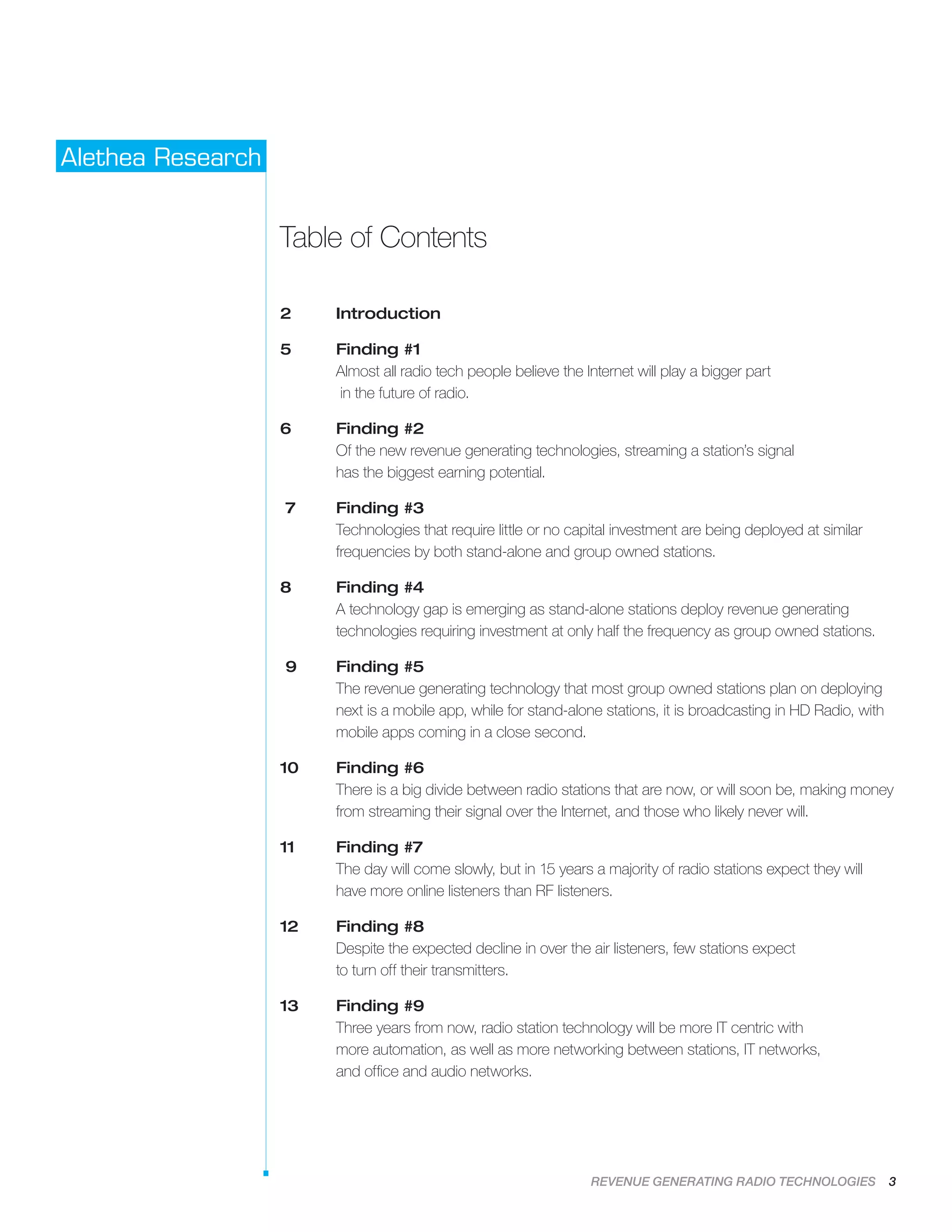 REVENUE GENERATING RADIO TECHNOLOGIES 3
Alethea Research
Table of Contents
2	 Introduction
5	Finding #1
Almost all radio tech people believe the Internet will play a bigger part
in the future of radio.
6	Finding #2
Of the new revenue generating technologies, streaming a station’s signal
has the biggest earning potential.
7	Finding #3
Technologies that require little or no capital investment are being deployed at similar
frequencies by both stand-alone and group owned stations.
8	Finding #4
A technology gap is emerging as stand-alone stations deploy revenue generating
technologies requiring investment at only half the frequency as group owned stations.
9	Finding #5
The revenue generating technology that most group owned stations plan on deploying
next is a mobile app, while for stand-alone stations, it is broadcasting in HD Radio, with
mobile apps coming in a close second.
10	Finding #6
There is a big divide between radio stations that are now, or will soon be, making money
from streaming their signal over the Internet, and those who likely never will.
11	Finding #7
The day will come slowly, but in 15 years a majority of radio stations expect they will
have more online listeners than RF listeners.
12	Finding #8
Despite the expected decline in over the air listeners, few stations expect
to turn off their transmitters.
13	Finding #9
Three years from now, radio station technology will be more IT centric with
more automation, as well as more networking between stations, IT networks,
and office and audio networks.
 