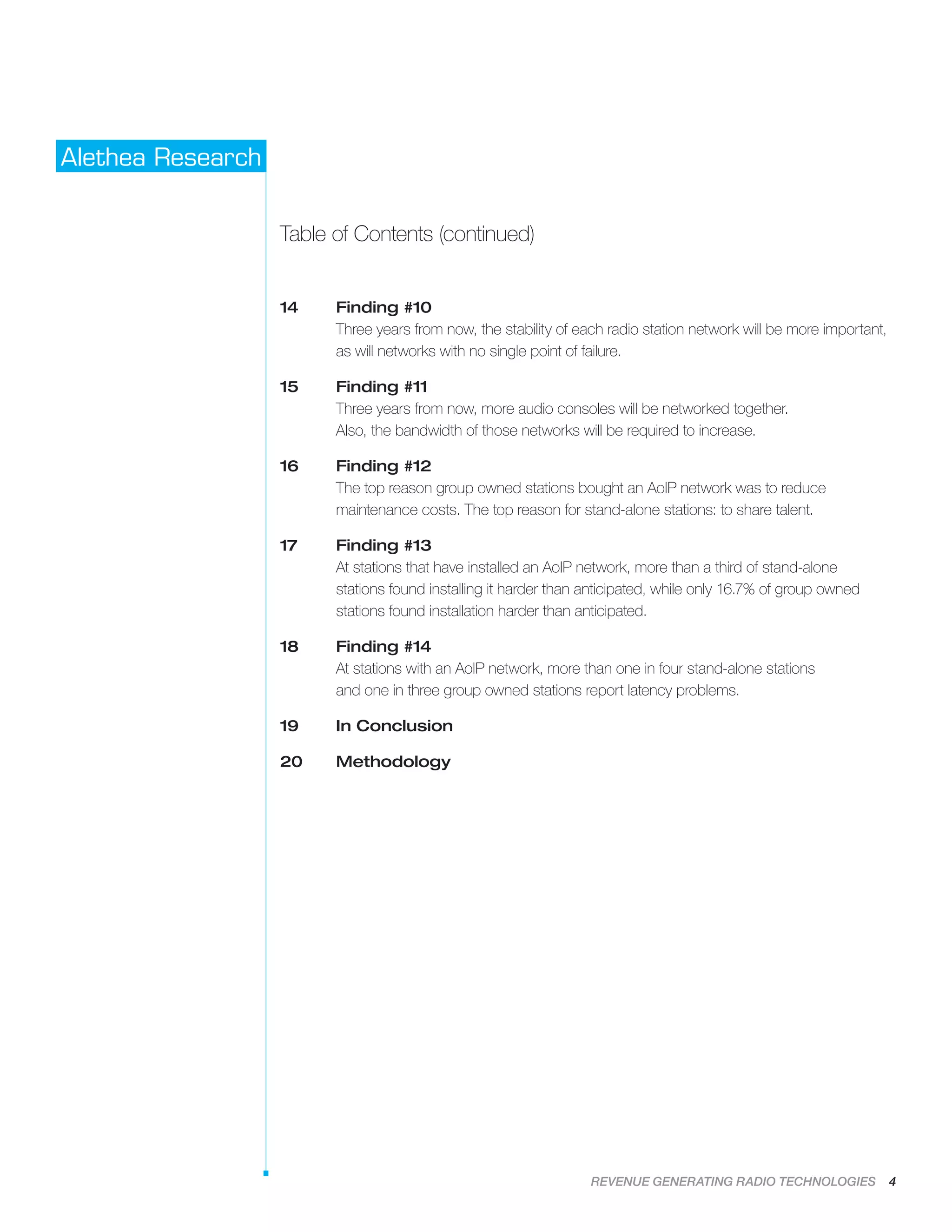 REVENUE GENERATING RADIO TECHNOLOGIES 4
Alethea Research
Table of Contents (continued)
14	Finding #10
Three years from now, the stability of each radio station network will be more important,
as will networks with no single point of failure.
15	Finding #11
Three years from now, more audio consoles will be networked together.
Also, the bandwidth of those networks will be required to increase.
16	Finding #12
The top reason group owned stations bought an AoIP network was to reduce
maintenance costs. The top reason for stand-alone stations: to share talent.
17	Finding #13
At stations that have installed an AoIP network, more than a third of stand-alone
stations found installing it harder than anticipated, while only 16.7% of group owned
stations found installation harder than anticipated.
18	Finding #14
At stations with an AoIP network, more than one in four stand-alone stations
and one in three group owned stations report latency problems.
19	 In Conclusion
20 	 Methodology
 