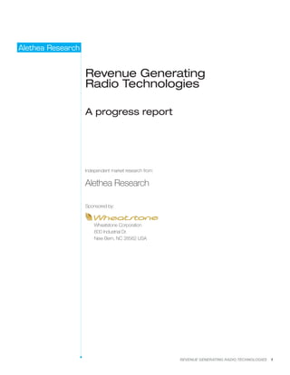 REVENUE GENERATING RADIO TECHNOLOGIES 1
Alethea Research
Revenue Generating
Radio Technologies
A progress report
Independent market research from:
Alethea Research
Sponsored by:
Wheatstone Corporation
600 Industrial Dr.
New Bern, NC 28562 USA
 