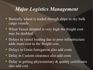 Major Logistics Management Basically wheat is traded through ships as dry bulk cargo vessels . When Vessel demand is very high the freight cost may be doubled. Delays in vessel loading due to poor infrastructure adds more cost to the freight cost. Delays in Grain fumigation also add costs Delay in Custom clearance also add costs Delay in getting phytosanitary & quality certificates also add cost  