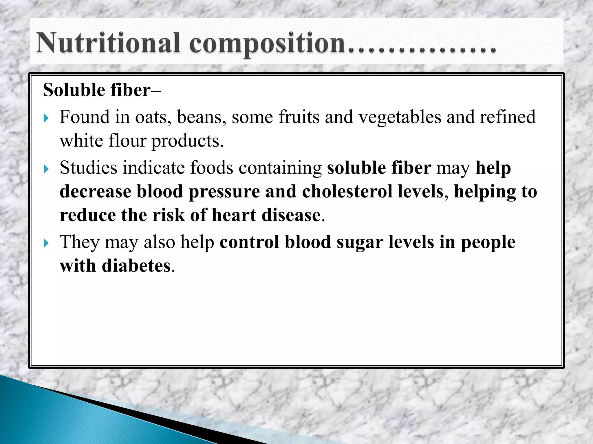 Soluble fiber–
 Found in oats, beans, some fruits and vegetables and refined
white flour products.
 Studies indicate foods containing soluble fiber may help
decrease blood pressure and cholesterol levels, helping to
reduce the risk of heart disease.
 They may also help control blood sugar levels in people
with diabetes.
 