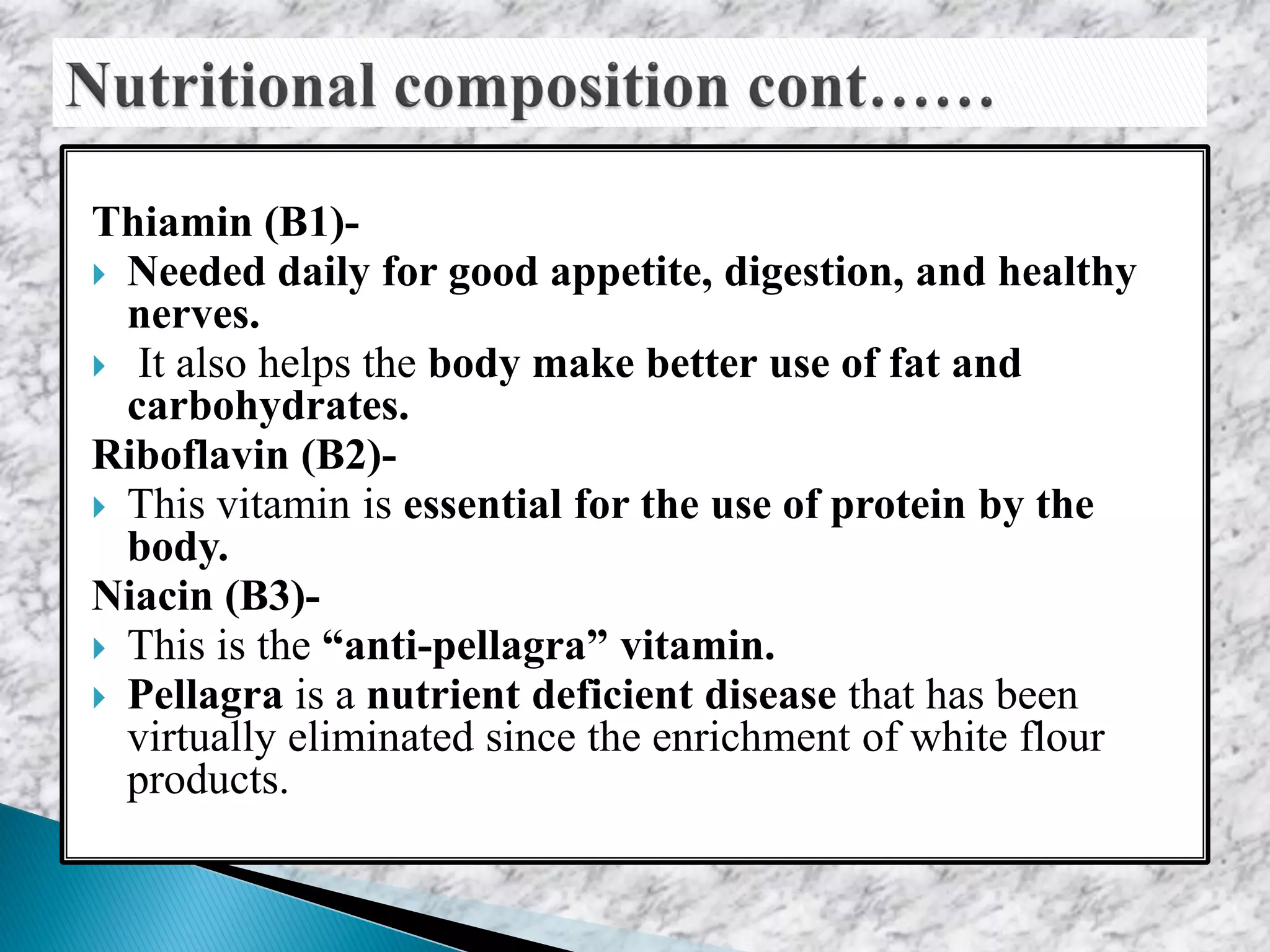 Thiamin (B1)-
 Needed daily for good appetite, digestion, and healthy
nerves.
 It also helps the body make better use of fat and
carbohydrates.
Riboflavin (B2)-
 This vitamin is essential for the use of protein by the
body.
Niacin (B3)-
 This is the “anti-pellagra” vitamin.
 Pellagra is a nutrient deficient disease that has been
virtually eliminated since the enrichment of white flour
products.
 