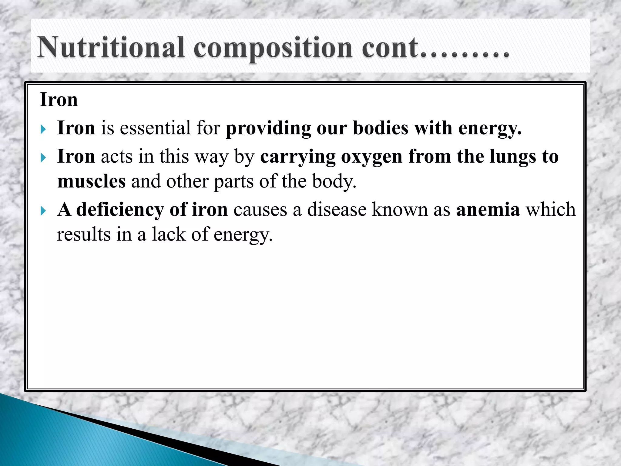 Iron
 Iron is essential for providing our bodies with energy.
 Iron acts in this way by carrying oxygen from the lungs to
muscles and other parts of the body.
 A deficiency of iron causes a disease known as anemia which
results in a lack of energy.
 