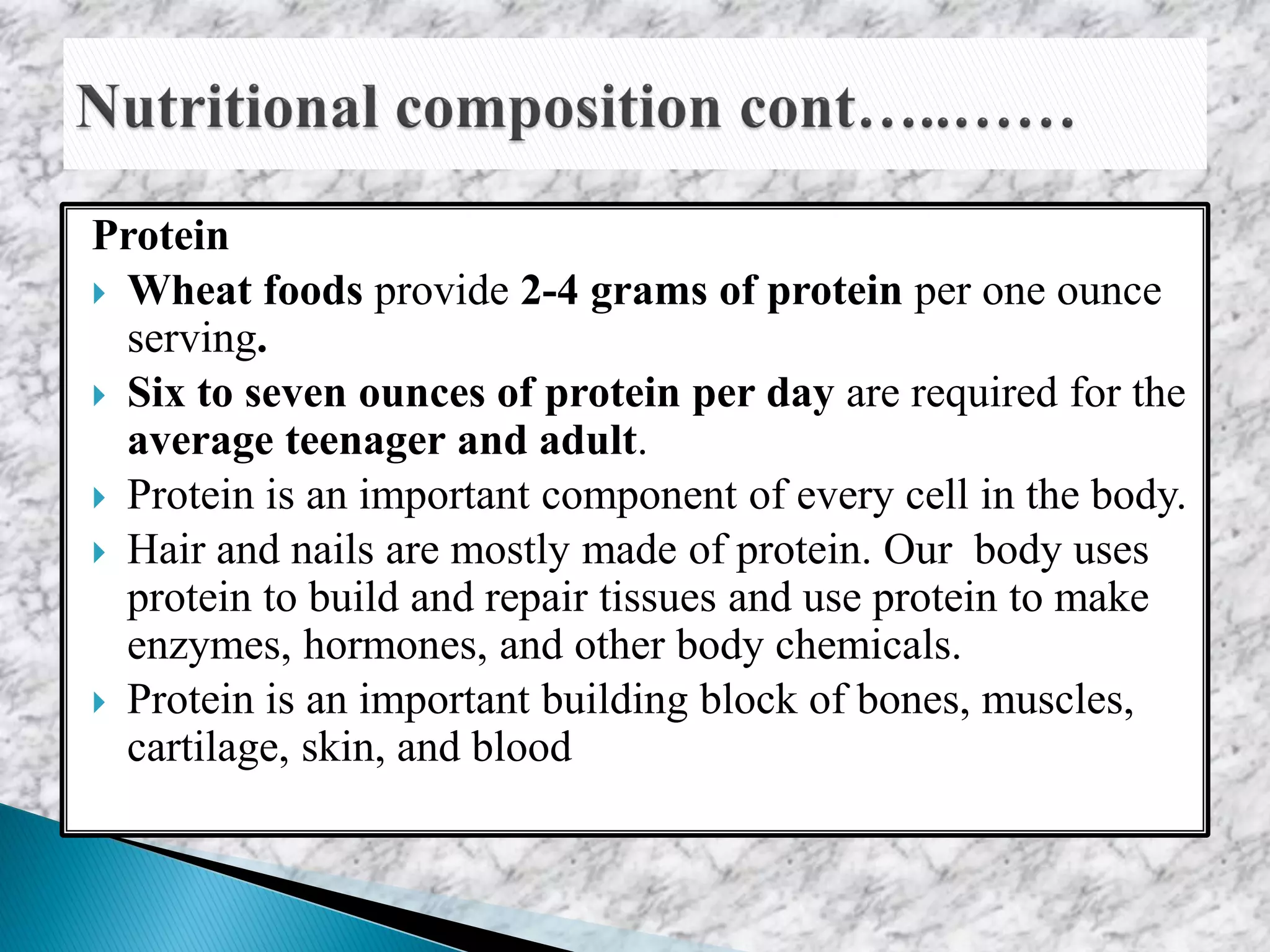 Protein
 Wheat foods provide 2-4 grams of protein per one ounce
serving.
 Six to seven ounces of protein per day are required for the
average teenager and adult.
 Protein is an important component of every cell in the body.
 Hair and nails are mostly made of protein. Our body uses
protein to build and repair tissues and use protein to make
enzymes, hormones, and other body chemicals.
 Protein is an important building block of bones, muscles,
cartilage, skin, and blood
 