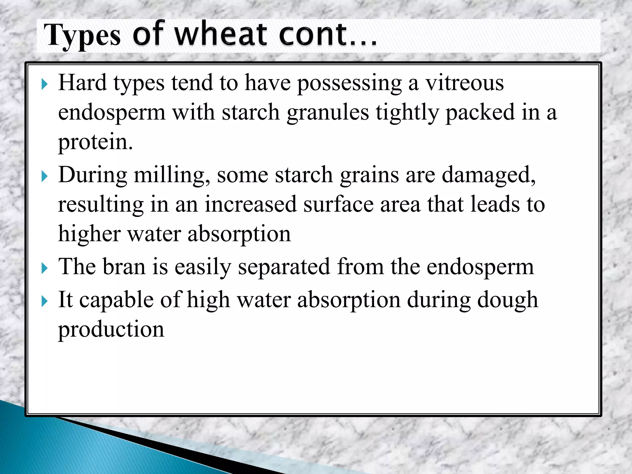  Hard types tend to have possessing a vitreous
endosperm with starch granules tightly packed in a
protein.
 During milling, some starch grains are damaged,
resulting in an increased surface area that leads to
higher water absorption
 The bran is easily separated from the endosperm
 It capable of high water absorption during dough
production
 