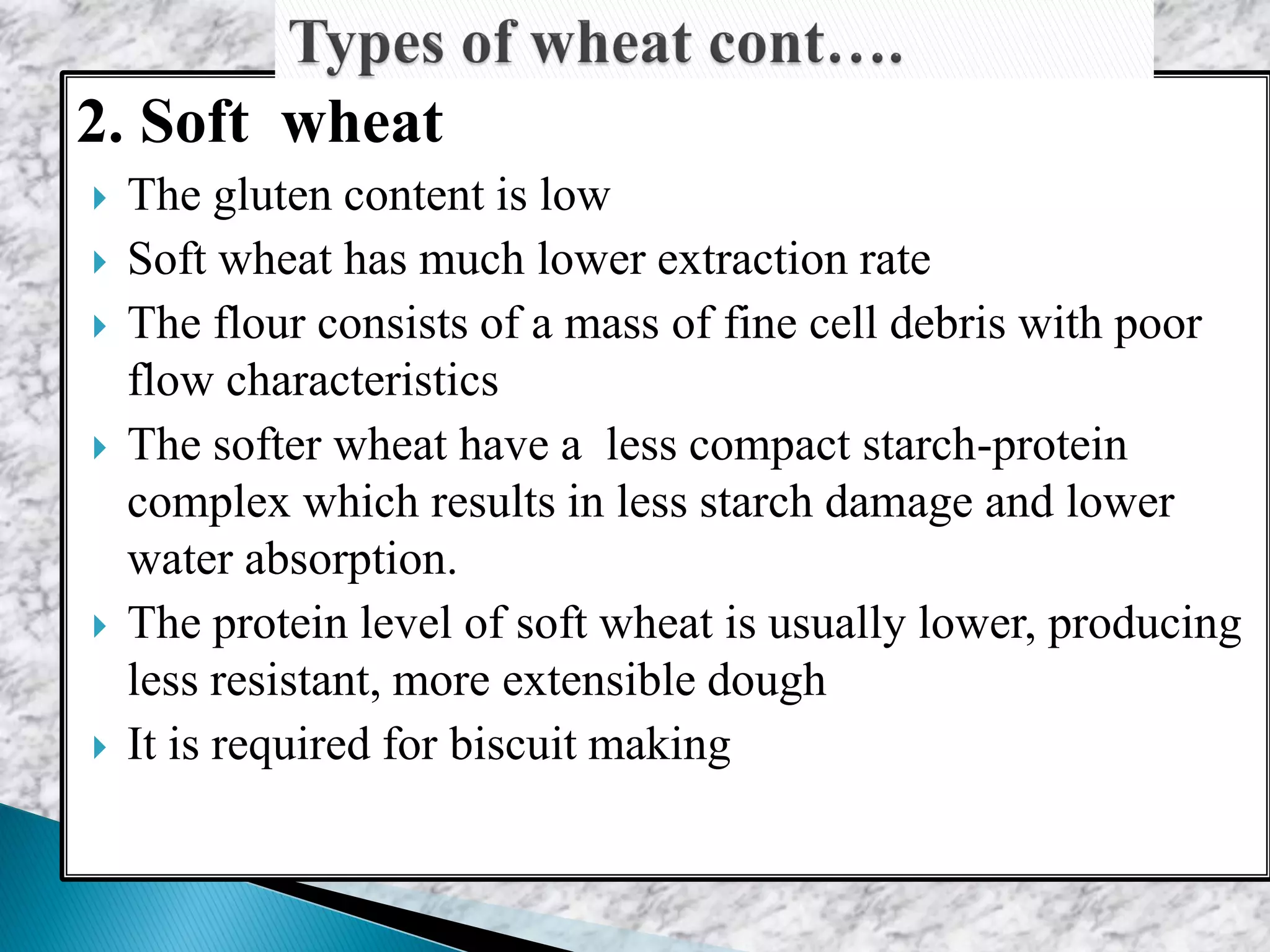 2. Soft wheat
 The gluten content is low
 Soft wheat has much lower extraction rate
 The flour consists of a mass of fine cell debris with poor
flow characteristics
 The softer wheat have a less compact starch-protein
complex which results in less starch damage and lower
water absorption.
 The protein level of soft wheat is usually lower, producing
less resistant, more extensible dough
 It is required for biscuit making
 