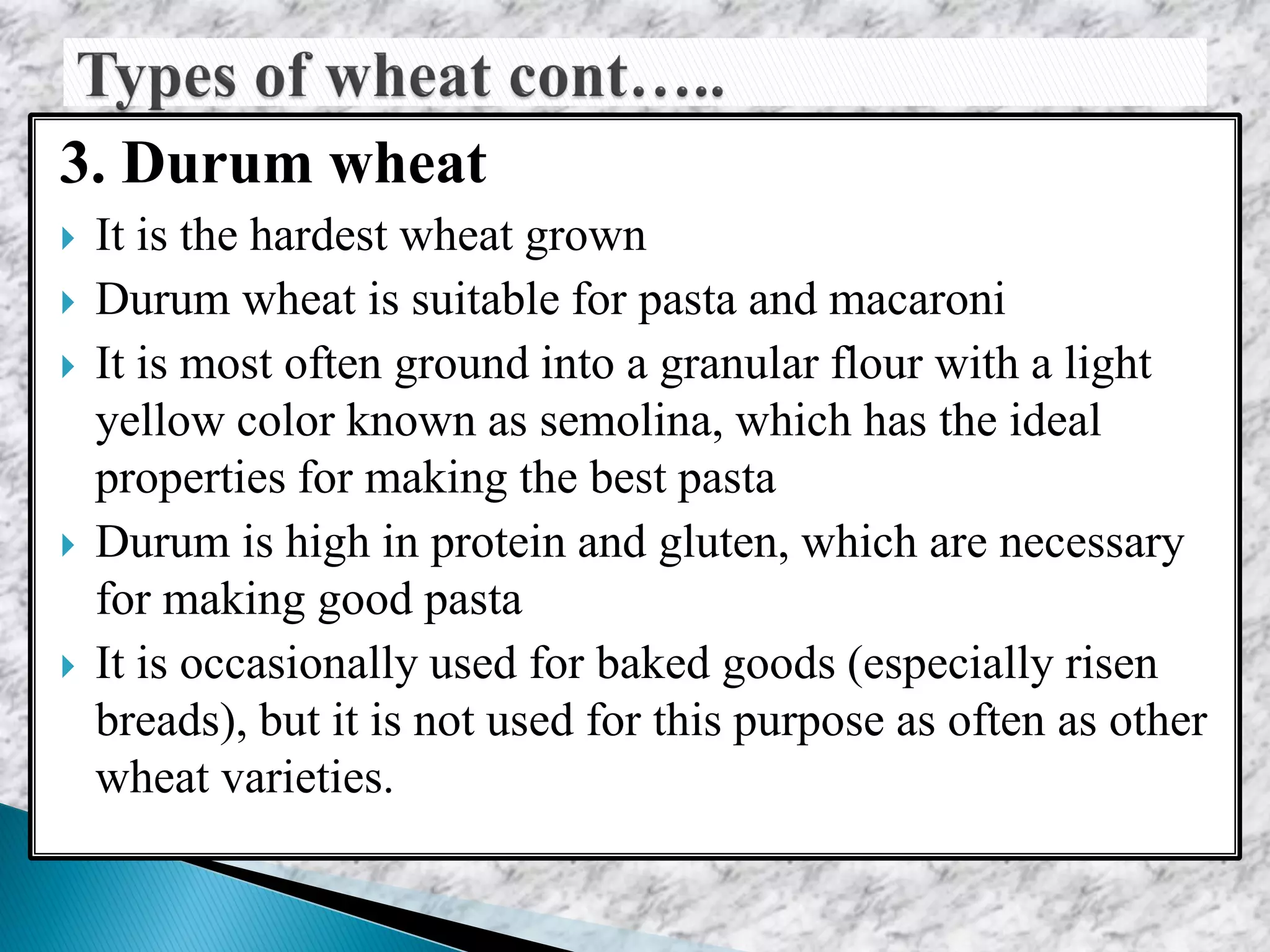 3. Durum wheat
 It is the hardest wheat grown
 Durum wheat is suitable for pasta and macaroni
 It is most often ground into a granular flour with a light
yellow color known as semolina, which has the ideal
properties for making the best pasta
 Durum is high in protein and gluten, which are necessary
for making good pasta
 It is occasionally used for baked goods (especially risen
breads), but it is not used for this purpose as often as other
wheat varieties.
 