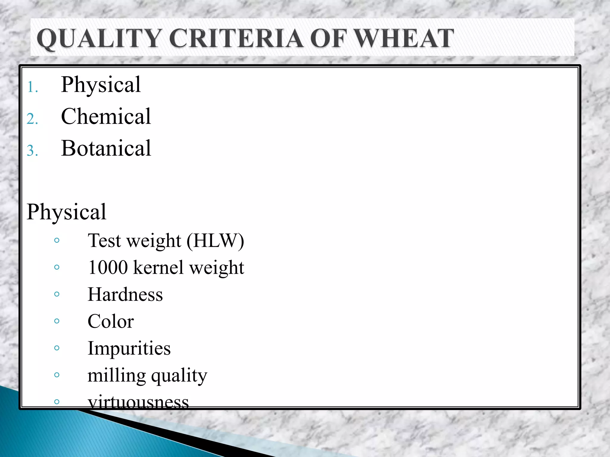 1. Physical
2. Chemical
3. Botanical
Physical
◦ Test weight (HLW)
◦ 1000 kernel weight
◦ Hardness
◦ Color
◦ Impurities
◦ milling quality
◦ virtuousness
 