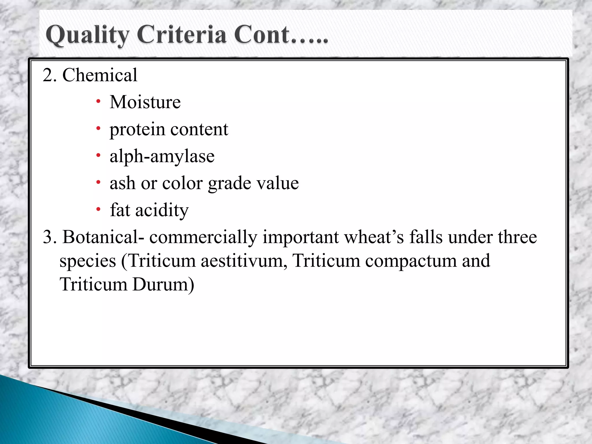 2. Chemical
 Moisture
 protein content
 alph-amylase
 ash or color grade value
 fat acidity
3. Botanical- commercially important wheat’s falls under three
species (Triticum aestitivum, Triticum compactum and
Triticum Durum)
 